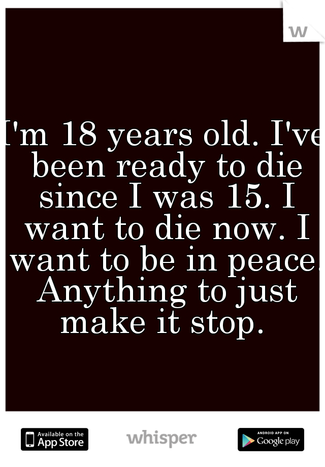 I'm 18 years old. I've been ready to die since I was 15. I want to die now. I want to be in peace. Anything to just make it stop. 
