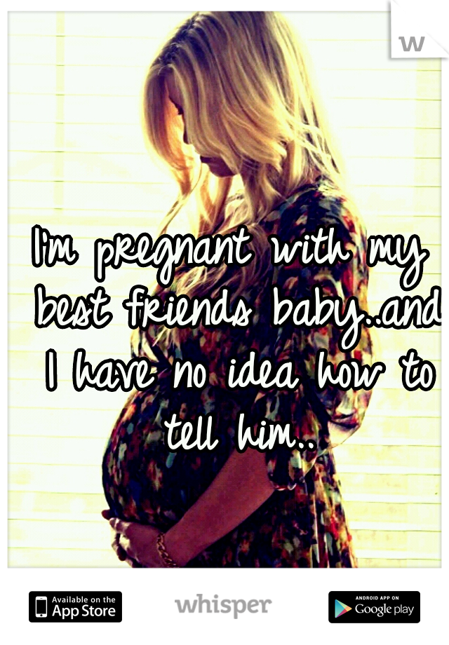 I'm pregnant with my best friends baby..and I have no idea how to tell him..