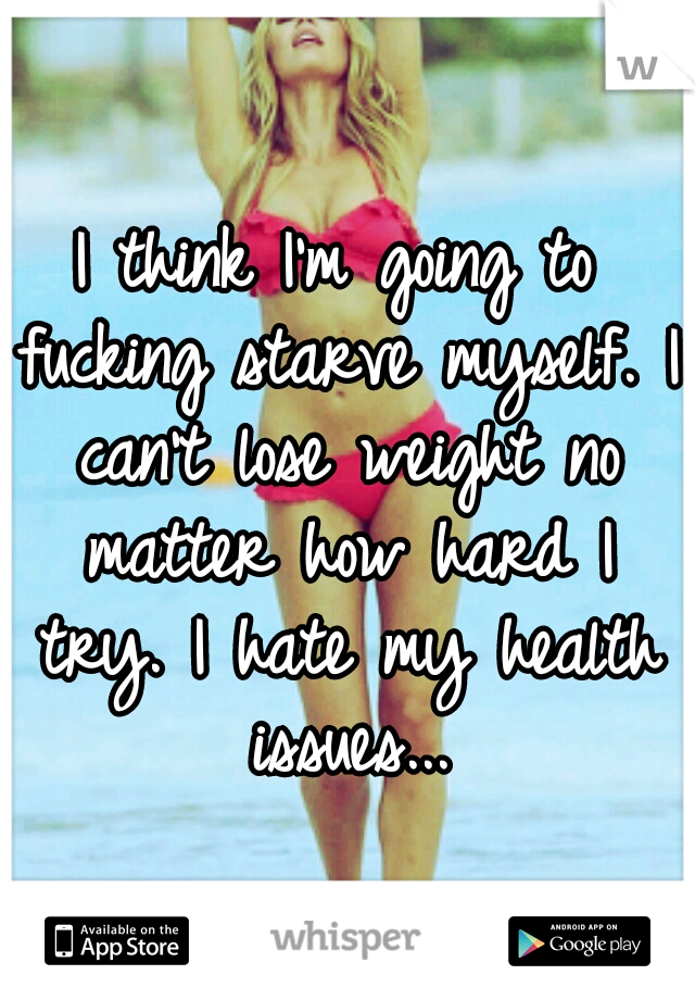 I think I'm going to fucking starve myself. I can't lose weight no matter how hard I try. I hate my health issues...