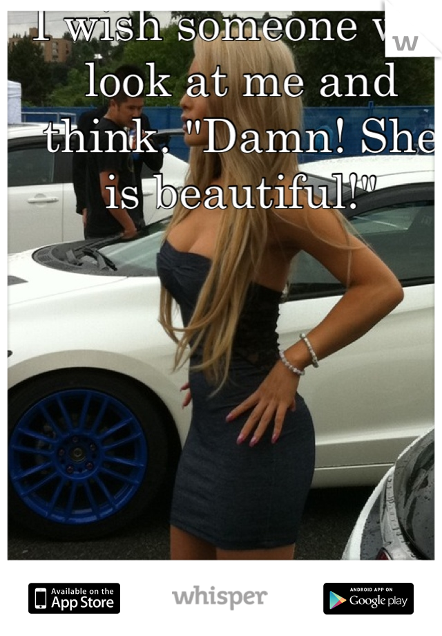 I wish someone will look at me and think. "Damn! She is beautiful!"