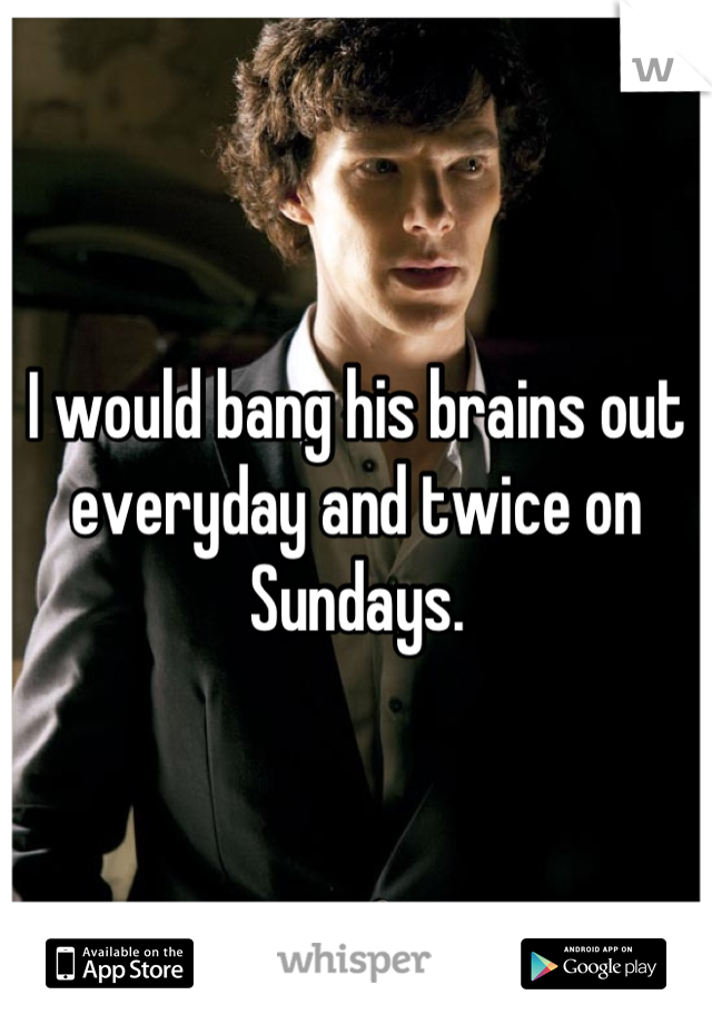 I would bang his brains out everyday and twice on Sundays.