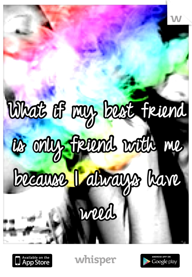 What if my best friend is only friend with me because I always have weed
