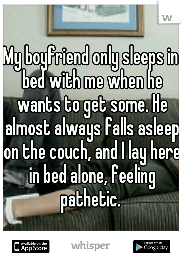 My boyfriend only sleeps in bed with me when he wants to get some. He almost always falls asleep on the couch, and I lay here in bed alone, feeling pathetic. 