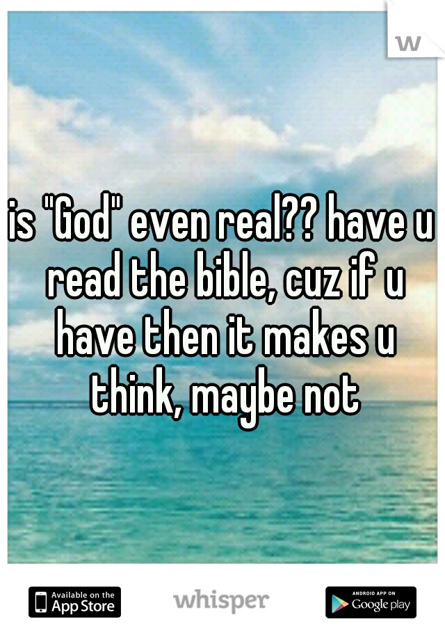 is "God" even real?? have u read the bible, cuz if u have then it makes u think, maybe not