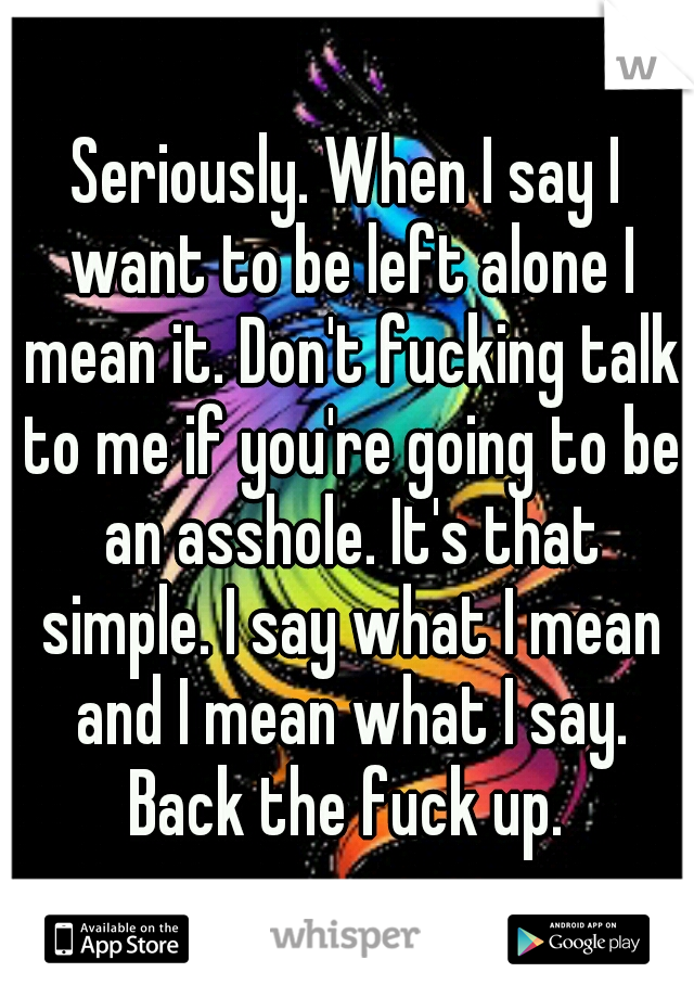 Seriously. When I say I want to be left alone I mean it. Don't fucking talk to me if you're going to be an asshole. It's that simple. I say what I mean and I mean what I say. Back the fuck up. 