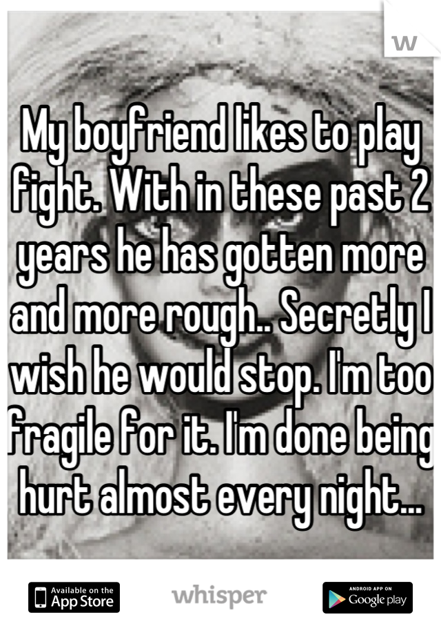 My boyfriend likes to play fight. With in these past 2 years he has gotten more and more rough.. Secretly I wish he would stop. I'm too fragile for it. I'm done being hurt almost every night...