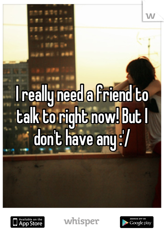 I really need a friend to talk to right now! But I don't have any :'/
