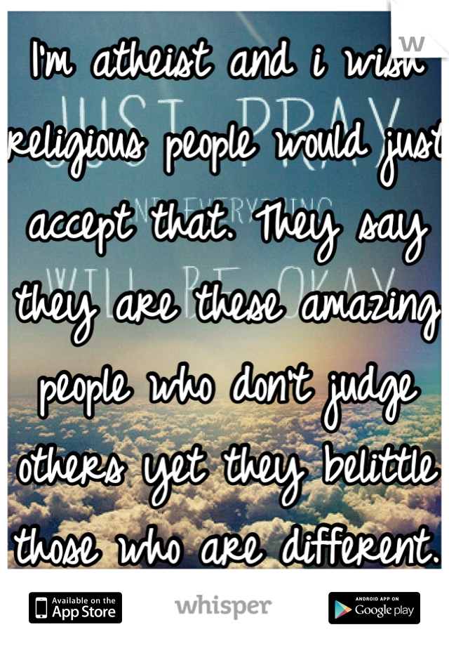 I'm atheist and i wish religious people would just accept that. They say they are these amazing people who don't judge others yet they belittle those who are different. 