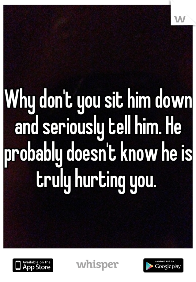 Why don't you sit him down and seriously tell him. He probably doesn't know he is truly hurting you. 