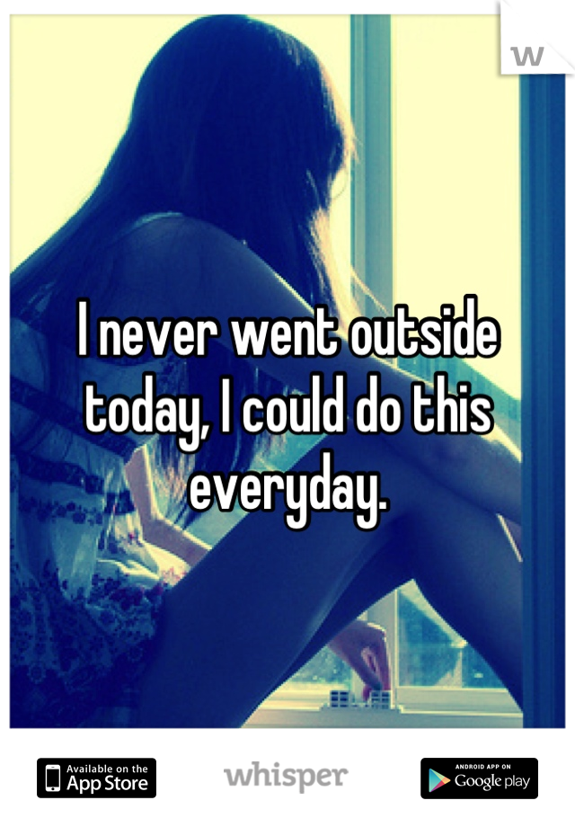 I never went outside today, I could do this everyday.