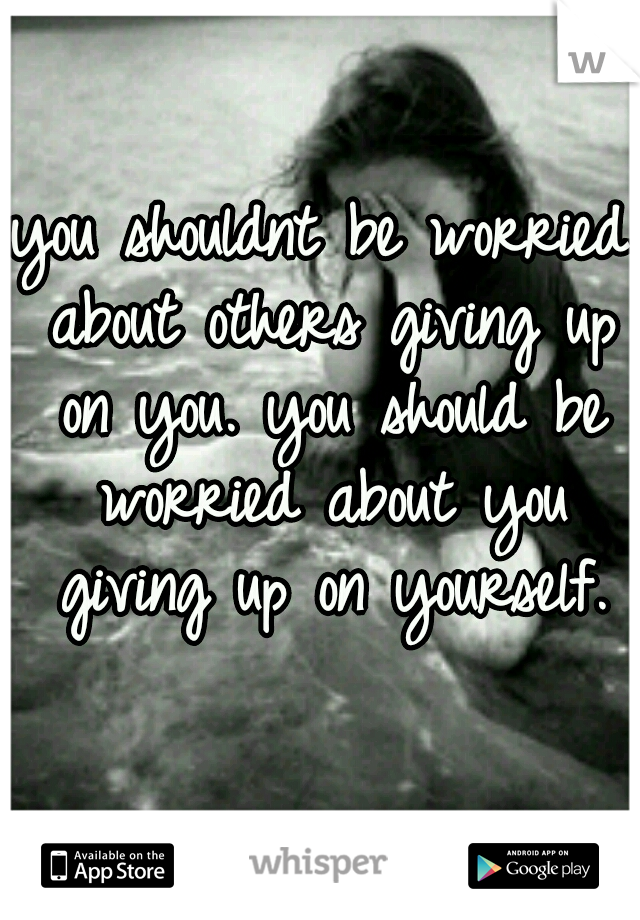 you shouldnt be worried about others giving up on you. you should be worried about you giving up on yourself.