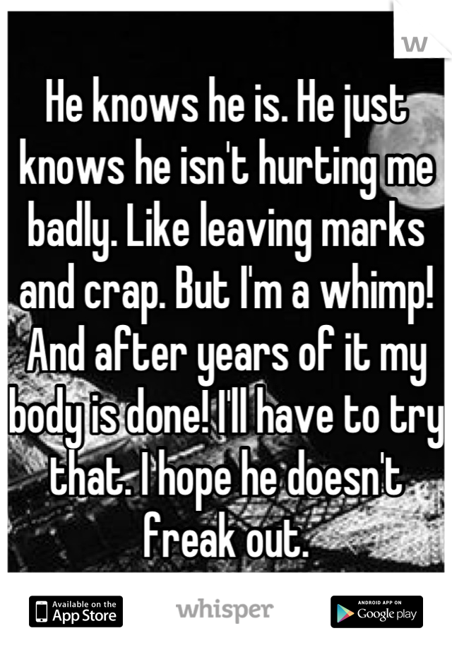 He knows he is. He just knows he isn't hurting me badly. Like leaving marks and crap. But I'm a whimp! And after years of it my body is done! I'll have to try that. I hope he doesn't freak out.