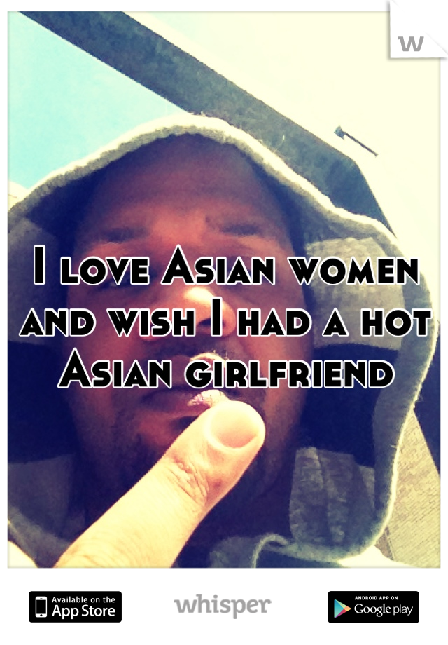 I love Asian women and wish I had a hot Asian girlfriend