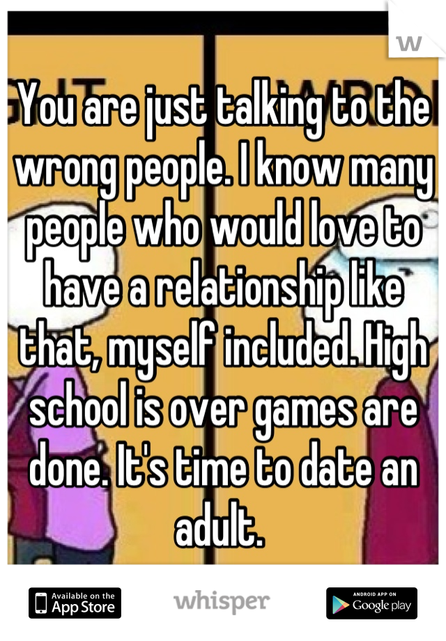 You are just talking to the wrong people. I know many people who would love to have a relationship like that, myself included. High school is over games are done. It's time to date an adult. 