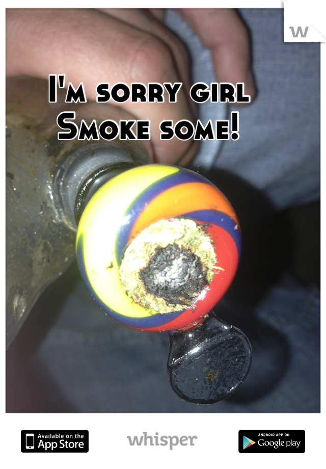 I'm sorry girl 
Smoke some!