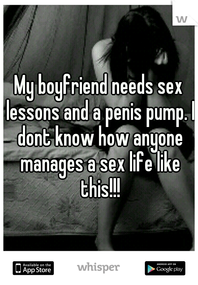My boyfriend needs sex lessons and a penis pump. I dont know how anyone manages a sex life like this!!!