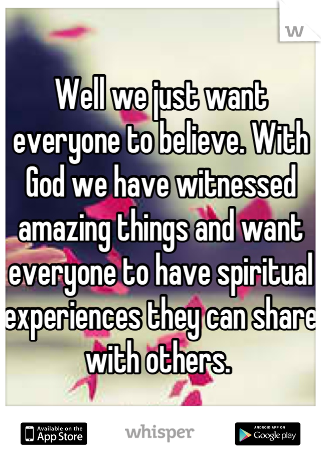 Well we just want everyone to believe. With God we have witnessed amazing things and want everyone to have spiritual experiences they can share with others. 