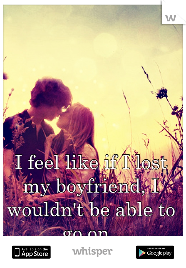 I feel like if I lost my boyfriend, I wouldn't be able to go on. 