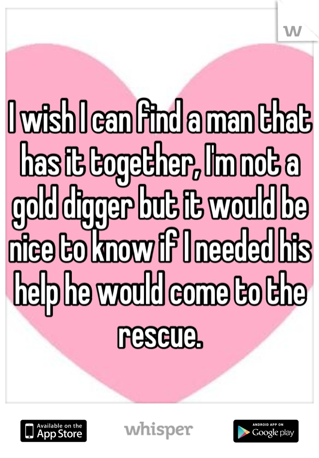I wish I can find a man that has it together, I'm not a gold digger but it would be nice to know if I needed his help he would come to the rescue.