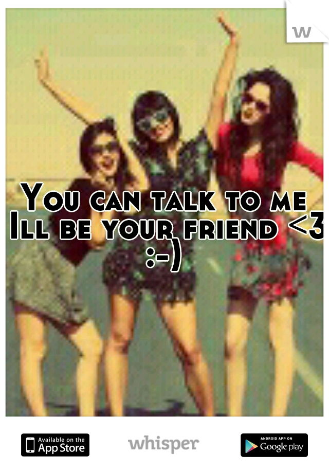 You can talk to me Ill be your friend <3 :-) 