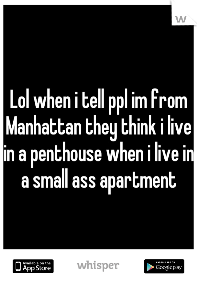 Lol when i tell ppl im from Manhattan they think i live in a penthouse when i live in a small ass apartment