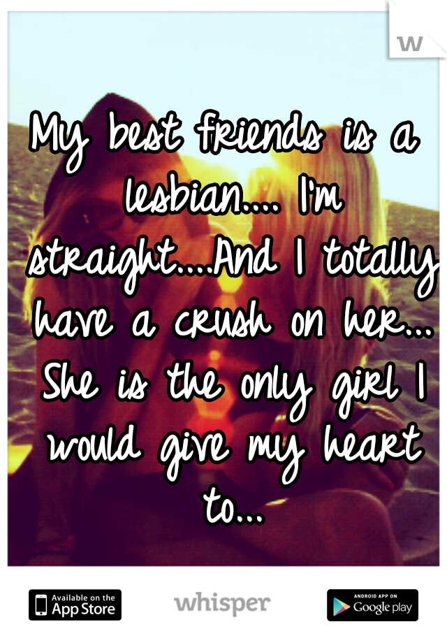 My best friends is a lesbian.... I'm straight....And I totally have a crush on her... She is the only girl I would give my heart to...