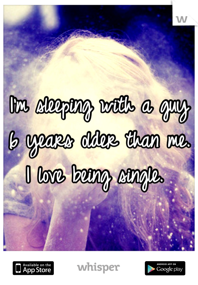 I'm sleeping with a guy 6 years older than me. I love being single. 