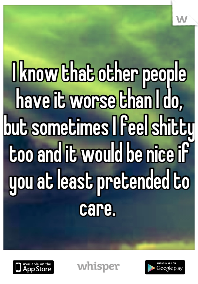I know that other people have it worse than I do, but sometimes I feel shitty too and it would be nice if you at least pretended to care. 