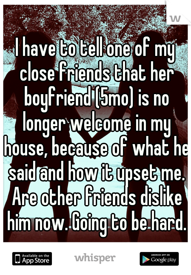 I have to tell one of my close friends that her boyfriend (5mo) is no longer welcome in my house, because of what he said and how it upset me. Are other friends dislike him now. Going to be hard.