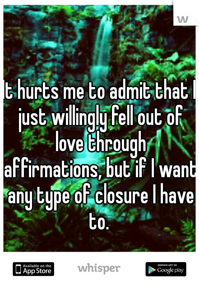 It hurts me to admit that I just willingly fell out of love through affirmations, but if I want any type of closure I have to. 