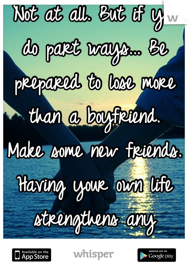 Not at all. But if you do part ways... Be prepared to lose more than a boyfriend.
Make some new friends. Having your own life strengthens any relationship!