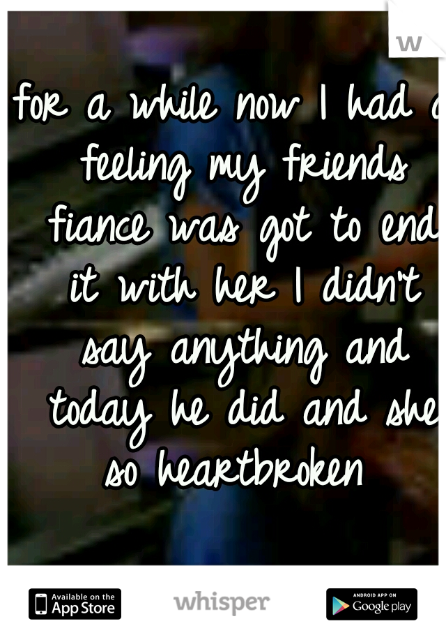 for a while now I had a feeling my friends fiance was got to end it with her I didn't say anything and today he did and she so heartbroken 