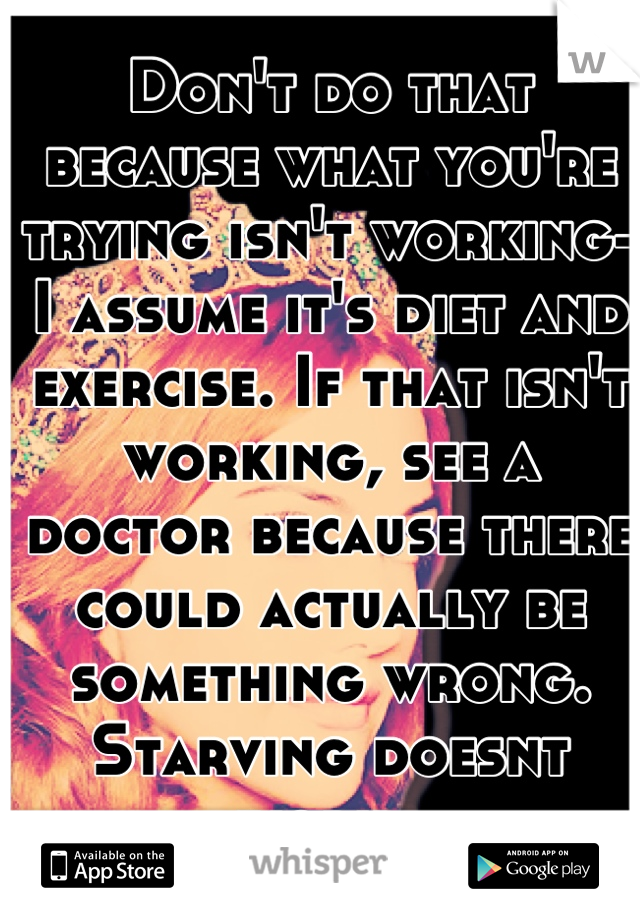 Don't do that because what you're trying isn't working-I assume it's diet and exercise. If that isn't working, see a doctor because there could actually be something wrong. Starving doesnt work. 
