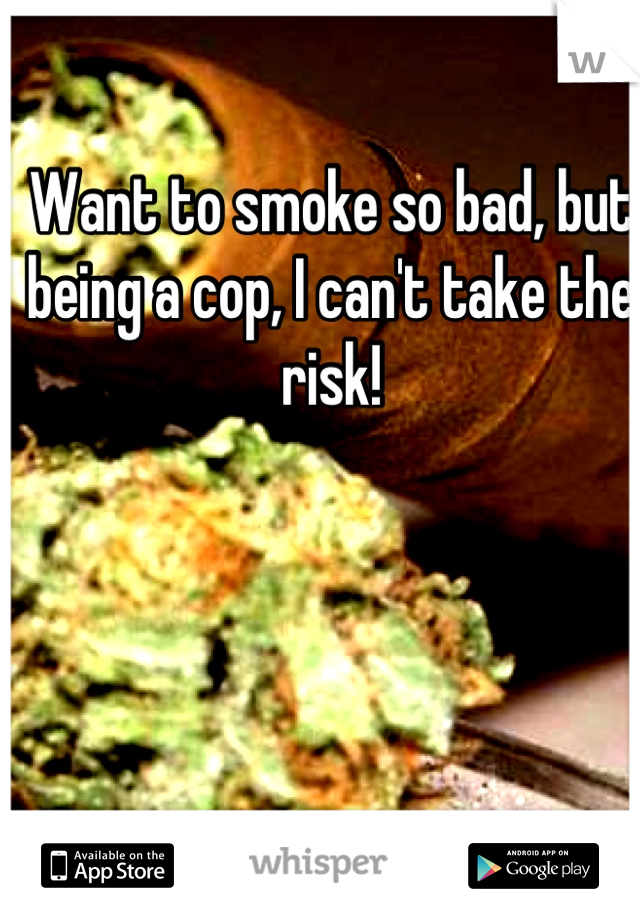 Want to smoke so bad, but being a cop, I can't take the risk!