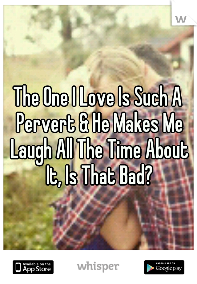 The One I Love Is Such A Pervert & He Makes Me Laugh All The Time About It, Is That Bad?