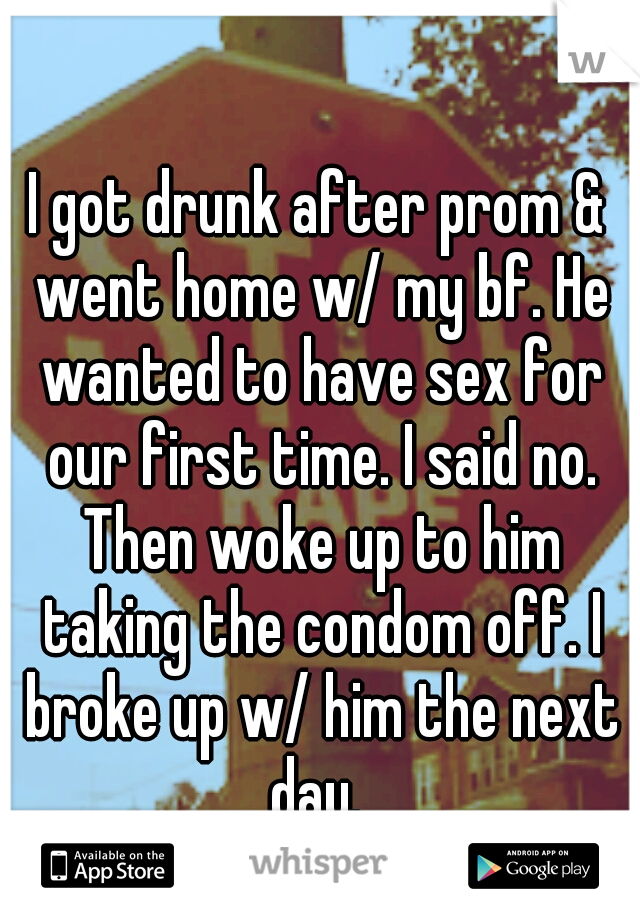 I got drunk after prom & went home w/ my bf. He wanted to have sex for our first time. I said no. Then woke up to him taking the condom off. I broke up w/ him the next day. 