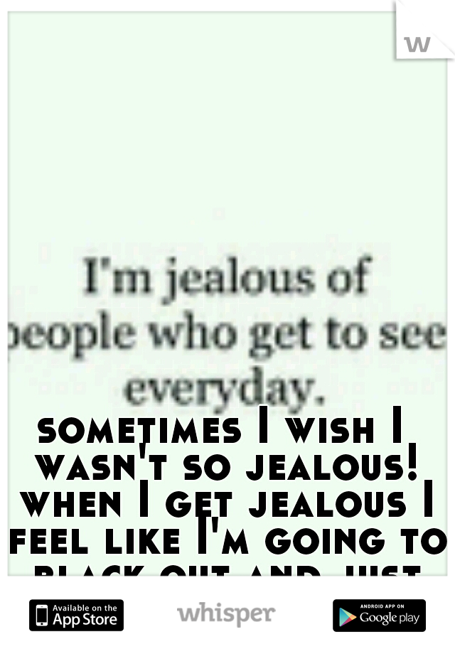 sometimes I wish I wasn't so jealous! when I get jealous I feel like I'm going to black out and just lose it!