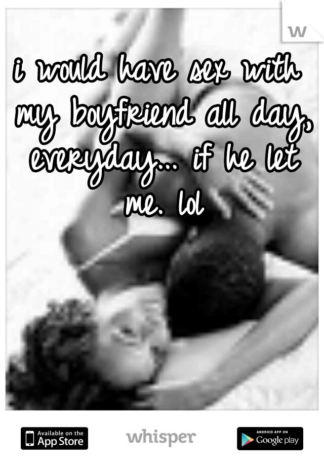 i would have sex with my boyfriend all day, everyday... if he let me. lol
