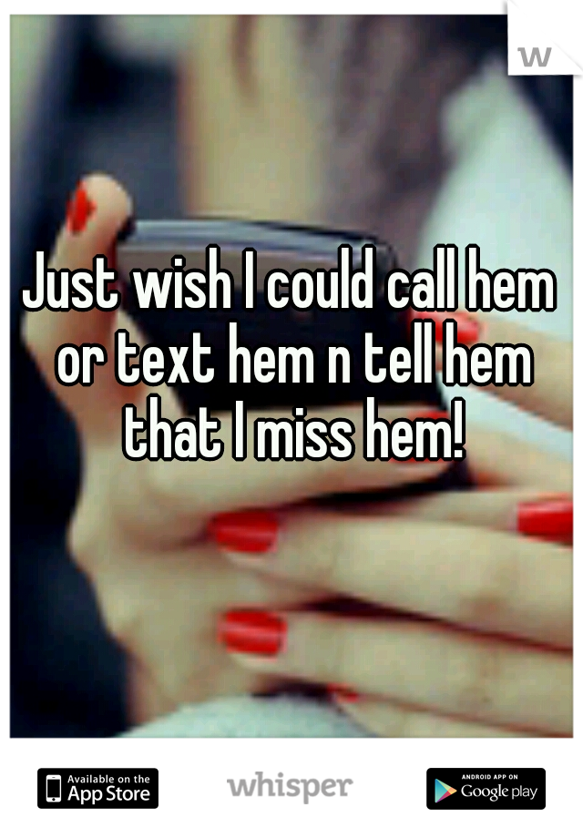 Just wish I could call hem or text hem n tell hem that I miss hem!