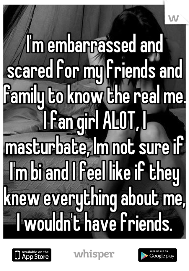 I'm embarrassed and scared for my friends and family to know the real me.
I fan girl ALOT, I masturbate, Im not sure if I'm bi and I feel like if they knew everything about me, I wouldn't have friends.