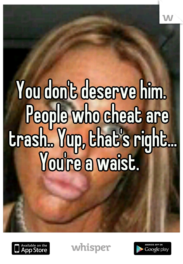You don't deserve him. 
People who cheat are trash.. Yup, that's right... You're a waist.  