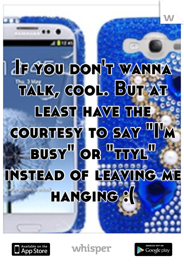 If you don't wanna talk, cool. But at least have the courtesy to say "I'm busy" or "ttyl" instead of leaving me hanging :(