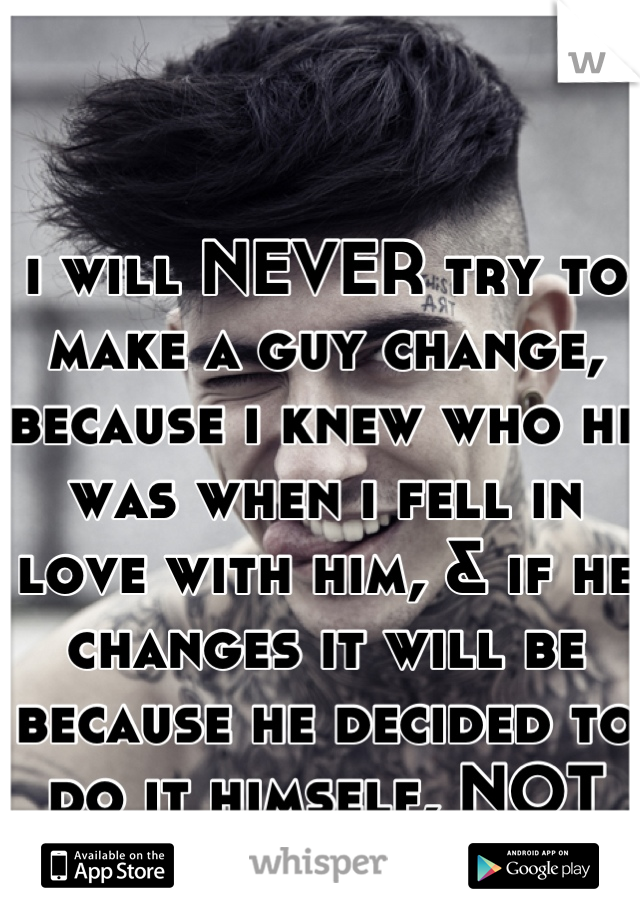 i will NEVER try to make a guy change, because i knew who he was when i fell in love with him, & if he changes it will be because he decided to do it himself, NOT because i made him!!!