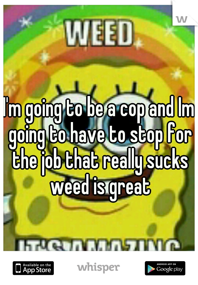 I'm going to be a cop and Im going to have to stop for the job that really sucks weed is great