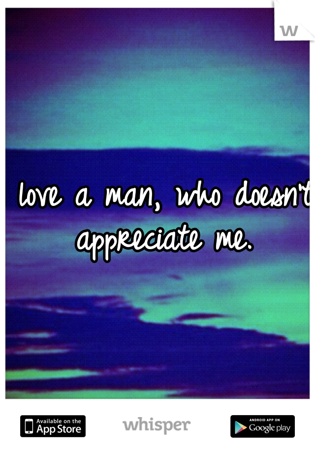 I love a man, who doesn't appreciate me.