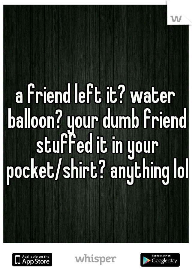 a friend left it? water balloon? your dumb friend stuffed it in your pocket/shirt? anything lol