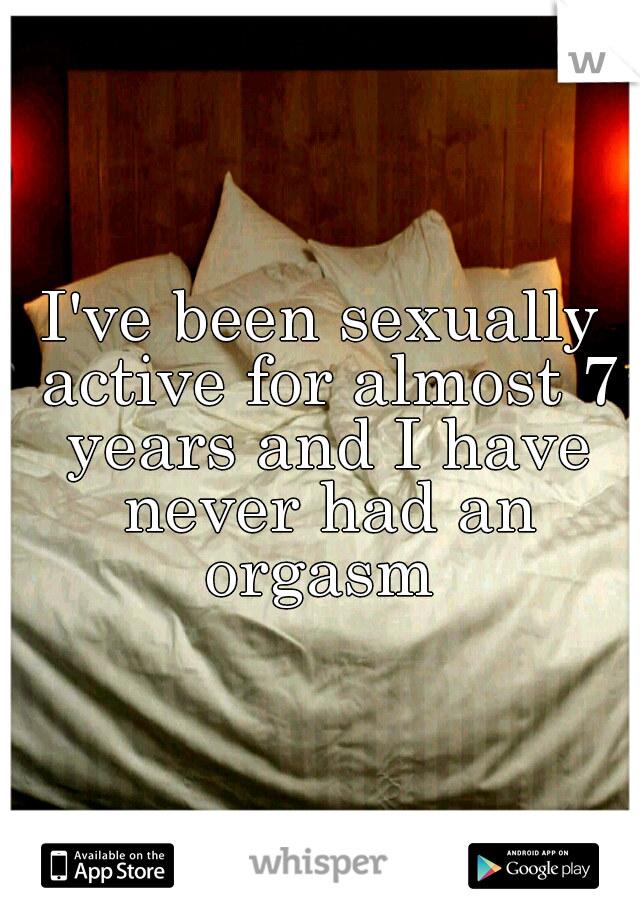 I've been sexually active for almost 7 years and I have never had an orgasm 
