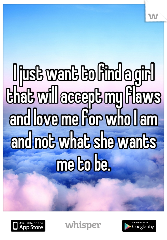 I just want to find a girl that will accept my flaws and love me for who I am and not what she wants me to be.