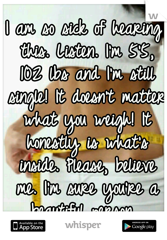I am so sick of hearing this. Listen. I'm 5'5, 102 lbs and I'm still single! It doesn't matter what you weigh! It honestly is what's inside. Please, believe me. I'm sure you're a beautiful person. 