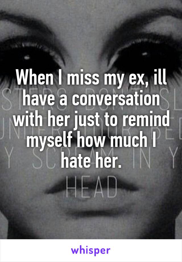 When I miss my ex, ill have a conversation with her just to remind myself how much I hate her.
 